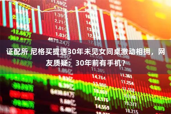证配所 尼格买提遇30年未见女同桌激动相拥，网友质疑：30年前有手机？