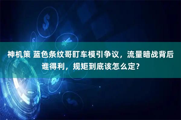 神机策 蓝色条纹哥盯车模引争议，流量暗战背后谁得利，规矩到底该怎么定？