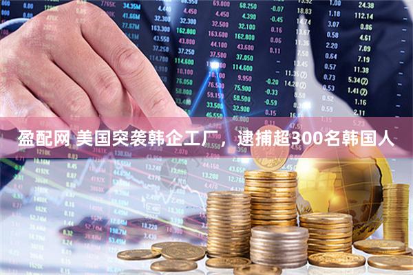 盈配网 美国突袭韩企工厂，逮捕超300名韩国人
