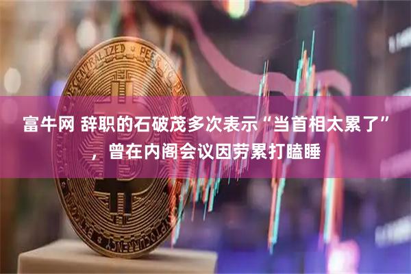 富牛网 辞职的石破茂多次表示“当首相太累了”，曾在内阁会议因劳累打瞌睡