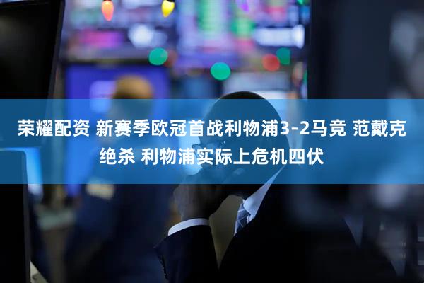 荣耀配资 新赛季欧冠首战利物浦3-2马竞 范戴克绝杀 利物浦实际上危机四伏