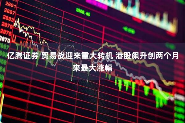 亿腾证券 贸易战迎来重大转机 港股飙升创两个月来最大涨幅