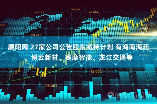 顺阳网 27家公司公告股东减持计划 有海南海药、博云新材、赛摩智能、龙江交通等