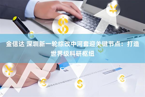 金信达 深圳新一轮综改中河套迎关键节点：打造世界级科研枢纽