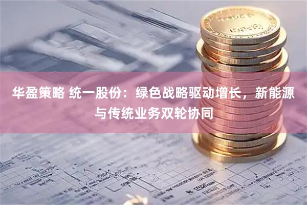 华盈策略 统一股份：绿色战略驱动增长，新能源与传统业务双轮协同