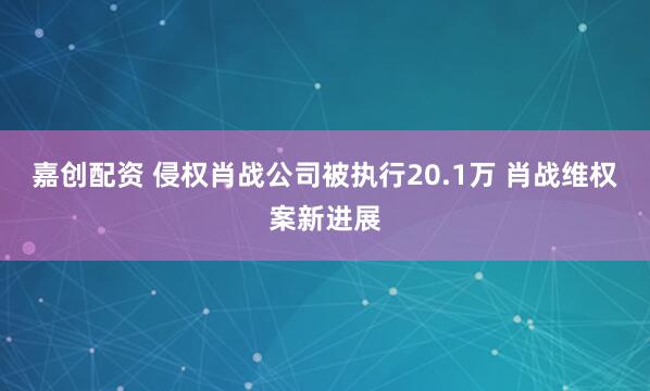 嘉创配资 侵权肖战公司被执行20.1万 肖战维权案新进展