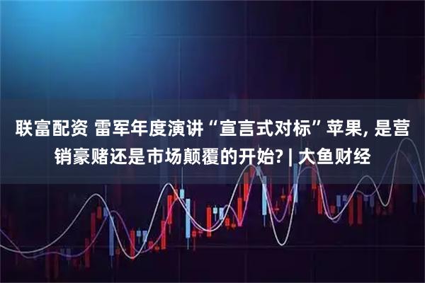 联富配资 雷军年度演讲“宣言式对标”苹果, 是营销豪赌还是市场颠覆的开始? | 大鱼财经