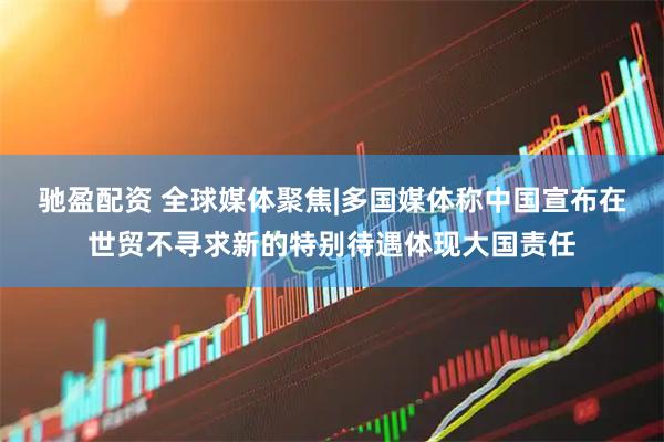 驰盈配资 全球媒体聚焦|多国媒体称中国宣布在世贸不寻求新的特别待遇体现大国责任