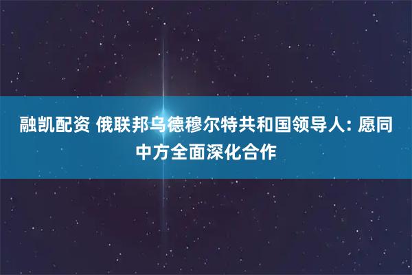 融凯配资 俄联邦乌德穆尔特共和国领导人: 愿同中方全面深化合作