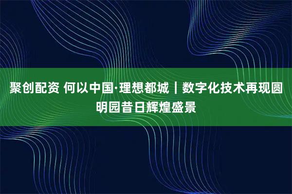 聚创配资 何以中国·理想都城｜数字化技术再现圆明园昔日辉煌盛景