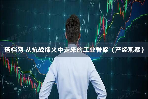 搭档网 从抗战烽火中走来的工业脊梁（产经观察）