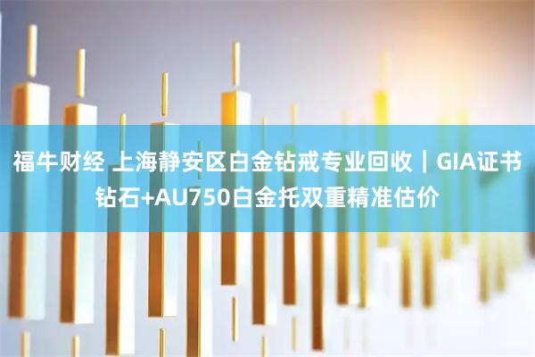 福牛财经 上海静安区白金钻戒专业回收｜GIA证书钻石+AU750白金托双重精准估价