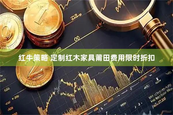 红牛策略 定制红木家具莆田费用限时折扣