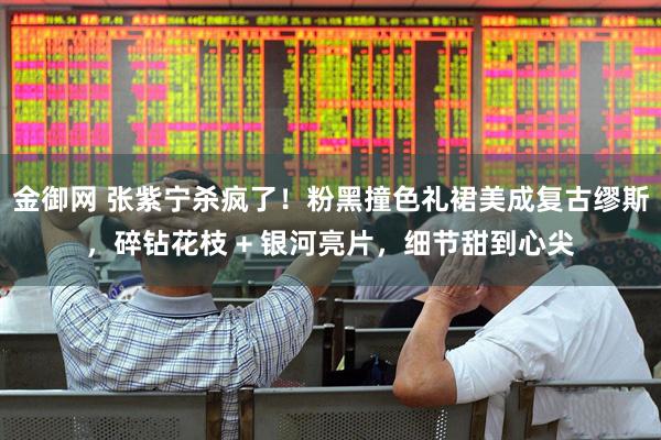 金御网 张紫宁杀疯了！粉黑撞色礼裙美成复古缪斯，碎钻花枝 + 银河亮片，细节甜到心尖