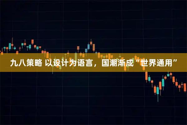 九八策略 以设计为语言，国潮渐成“世界通用”