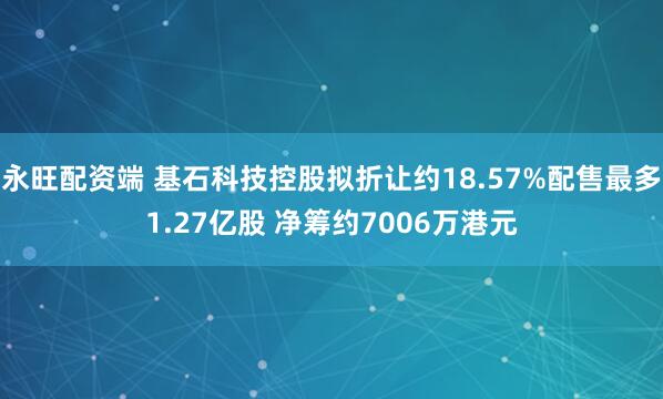 永旺配资端 基石科技控股拟折让约18.57%配售最多1.27亿股 净筹约7006万港元