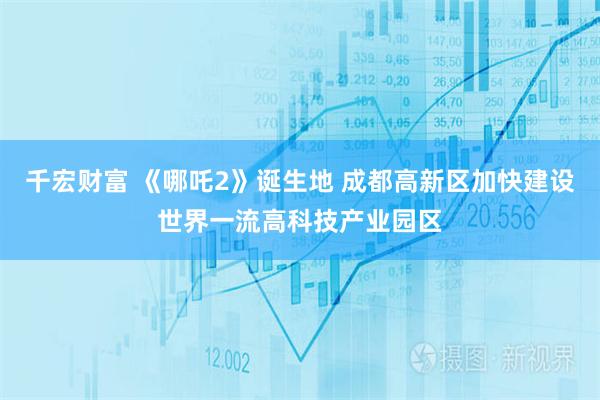 千宏财富 《哪吒2》诞生地 成都高新区加快建设世界一流高科技产业园区
