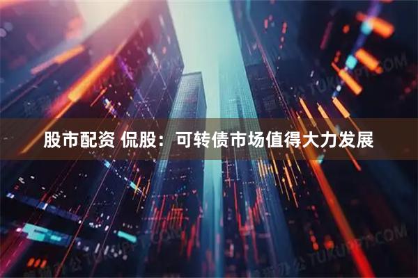 股市配资 侃股：可转债市场值得大力发展