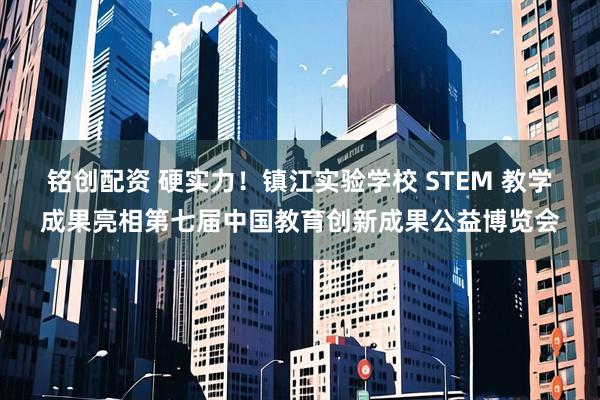 铭创配资 硬实力！镇江实验学校 STEM 教学成果亮相第七届中国教育创新成果公益博览会