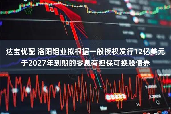 达宝优配 洛阳钼业拟根据一般授权发行12亿美元于2027年到期的零息有担保可换股债券