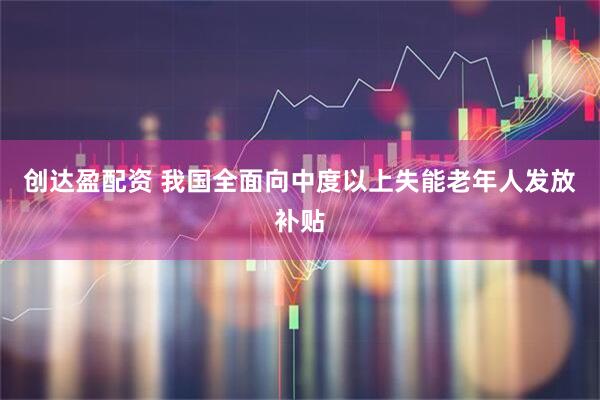 创达盈配资 我国全面向中度以上失能老年人发放补贴