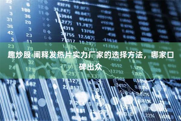 趣炒股 阐释发热片实力厂家的选择方法，哪家口碑出众
