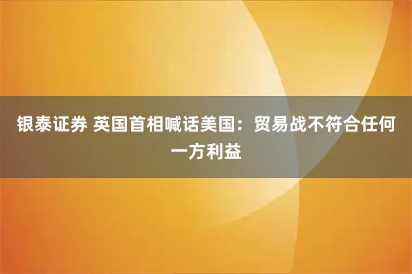 银泰证券 英国首相喊话美国：贸易战不符合任何一方利益
