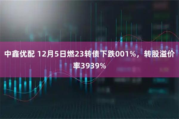 中鑫优配 12月5日燃23转债下跌001%，转股溢价率3939%