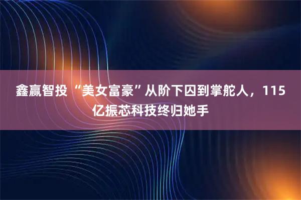 鑫赢智投 “美女富豪”从阶下囚到掌舵人，115亿振芯科技终归她手