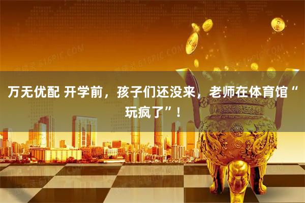 万无优配 开学前，孩子们还没来，老师在体育馆“玩疯了”！