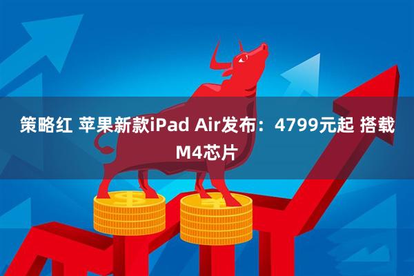 策略红 苹果新款iPad Air发布:4799元起 搭载M4芯片