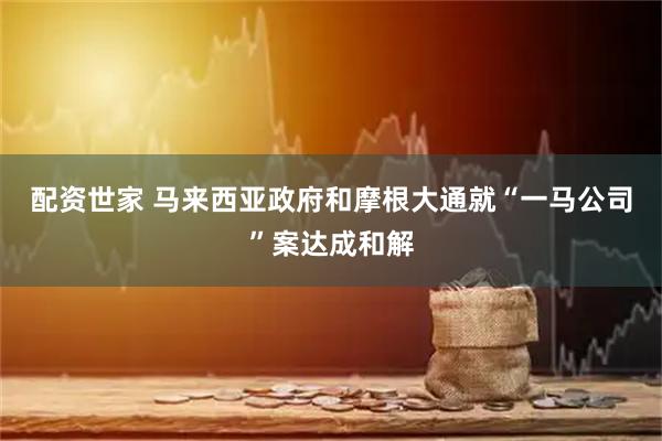 配资世家 马来西亚政府和摩根大通就“一马公司”案达成和解