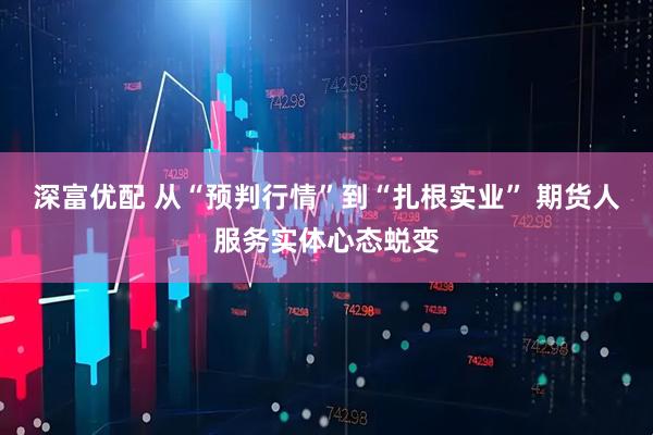 深富优配 从“预判行情”到“扎根实业” 期货人服务实体心态蜕变