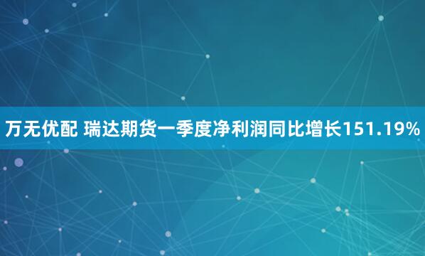 万无优配 瑞达期货一季度净利润同比增长151.19%