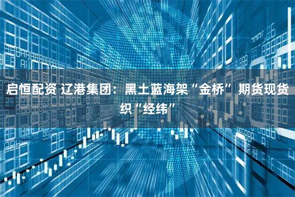 启恒配资 辽港集团：黑土蓝海架“金桥” 期货现货织“经纬”