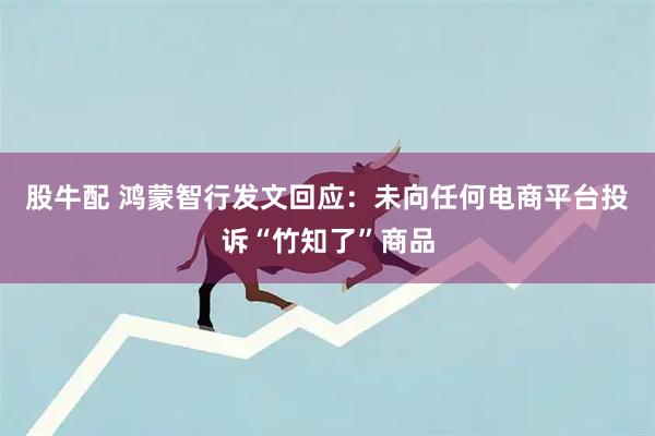 股牛配 鸿蒙智行发文回应：未向任何电商平台投诉“竹知了”商品